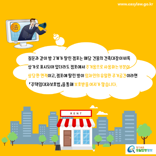 www.easylaw.go.kr 질문과 같이 방 2개가 딸린 점포는 해당 건물의 건축대장이 비록 상가로 표시되어 있더라도 점포에서 주거용으로 사용하는 부분이 상당한 면적이고, 점포에 딸린 방이 임차인의 유일한 주거공간이라면 「주택임대차보호법」을 통해 보호받을 여지가 많습니다. 찾기쉬운 생활법령정보